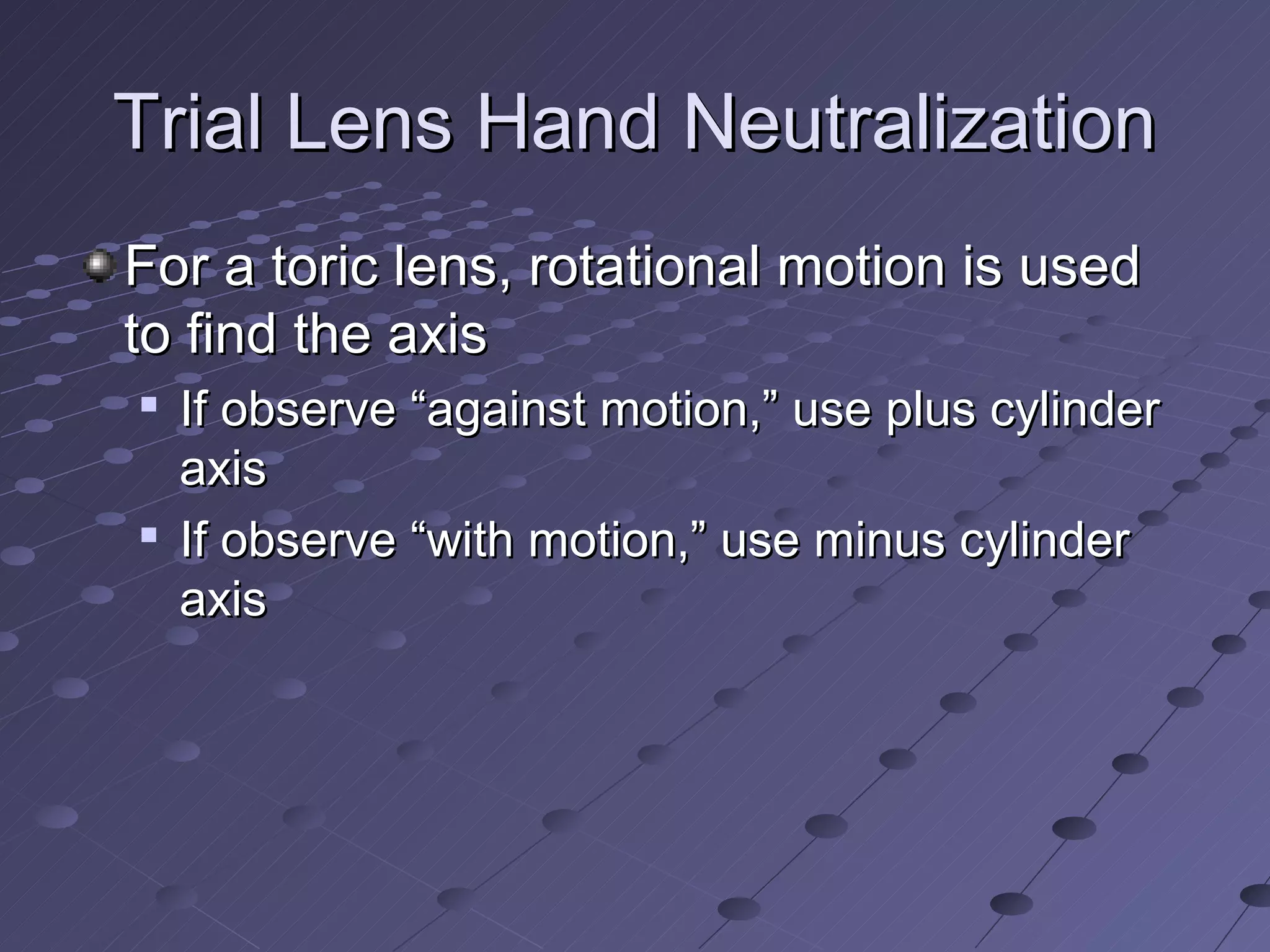 Trial Lens Hand Neutralization
For a toric lens, rotational motion is used
to find the axis
   If observe “against motion,” use plus cylinder
    axis
   If observe “with motion,” use minus cylinder
    axis
 
