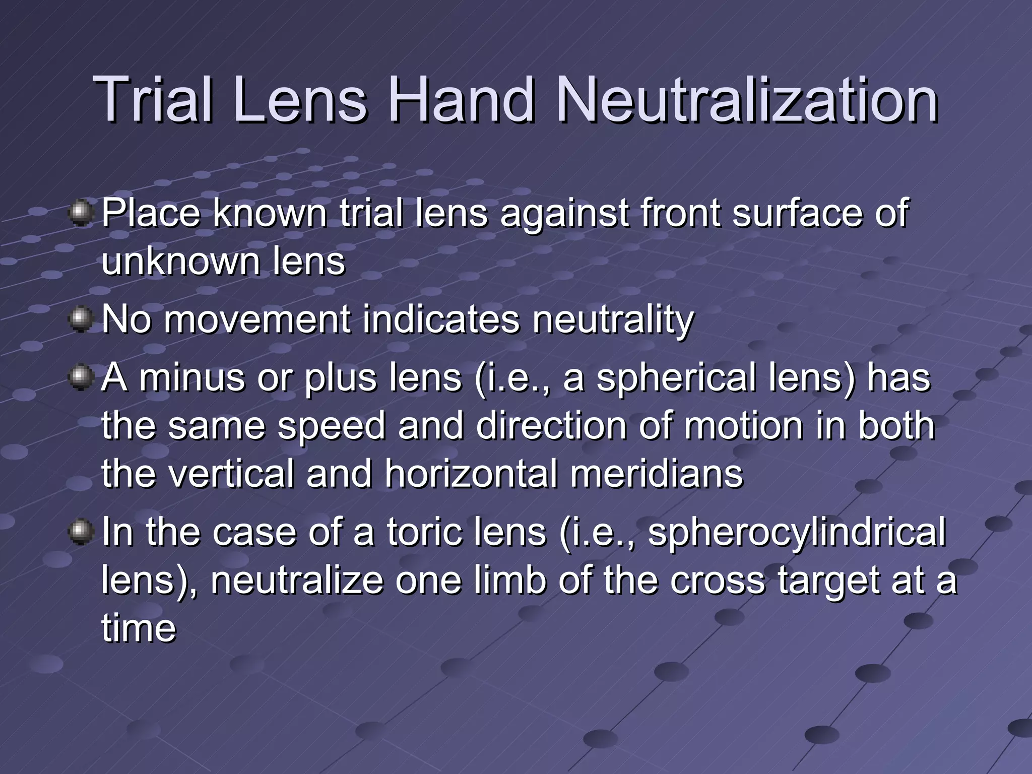 Trial Lens Hand Neutralization
Place known trial lens against front surface of
unknown lens
No movement indicates neutrality
A minus or plus lens (i.e., a spherical lens) has
the same speed and direction of motion in both
the vertical and horizontal meridians
In the case of a toric lens (i.e., spherocylindrical
lens), neutralize one limb of the cross target at a
time
 