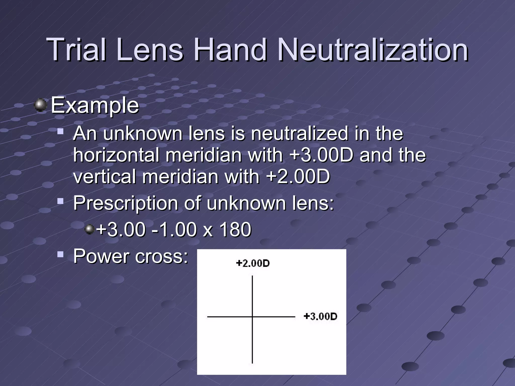 Trial Lens Hand Neutralization
Example
   An unknown lens is neutralized in the
    horizontal meridian with +3.00D and the
    vertical meridian with +2.00D
   Prescription of unknown lens:
      +3.00 -1.00 x 180
   Power cross:
 