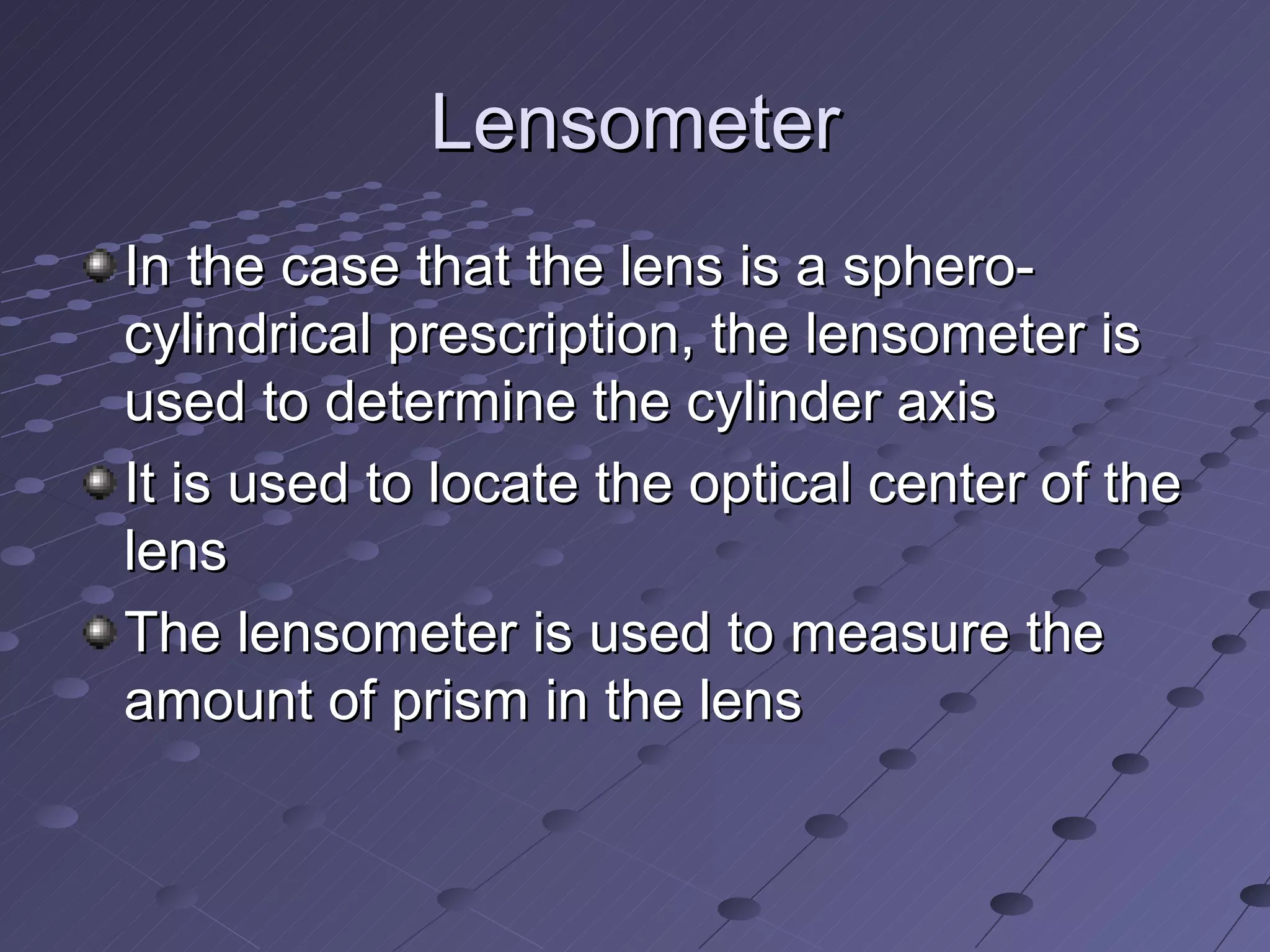 Lensometer
In the case that the lens is a sphero-
cylindrical prescription, the lensometer is
used to determine the cylinder axis
It is used to locate the optical center of the
lens
The lensometer is used to measure the
amount of prism in the lens
 