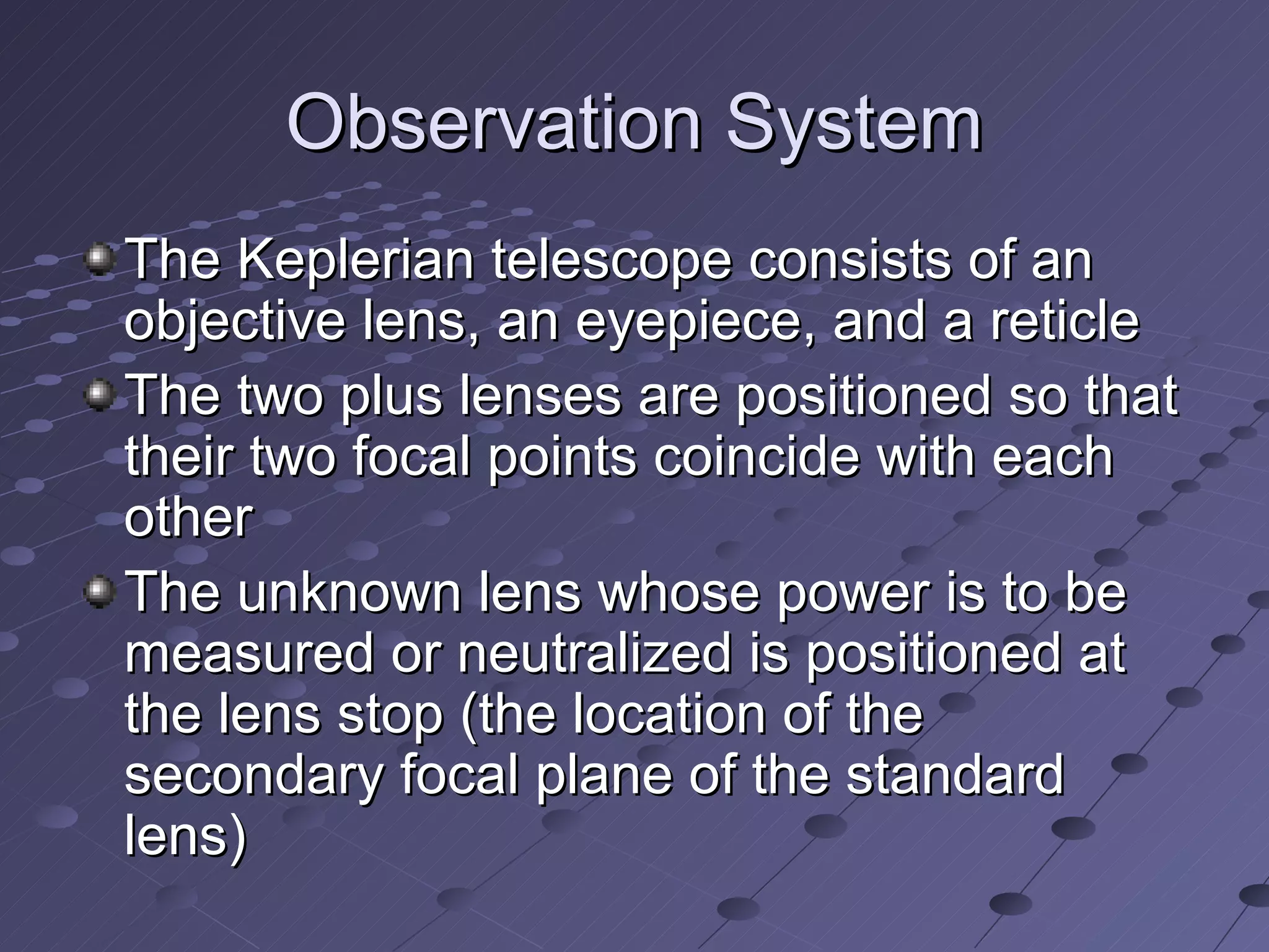 Observation System
The Keplerian telescope consists of an
objective lens, an eyepiece, and a reticle
The two plus lenses are positioned so that
their two focal points coincide with each
other
The unknown lens whose power is to be
measured or neutralized is positioned at
the lens stop (the location of the
secondary focal plane of the standard
lens)
 