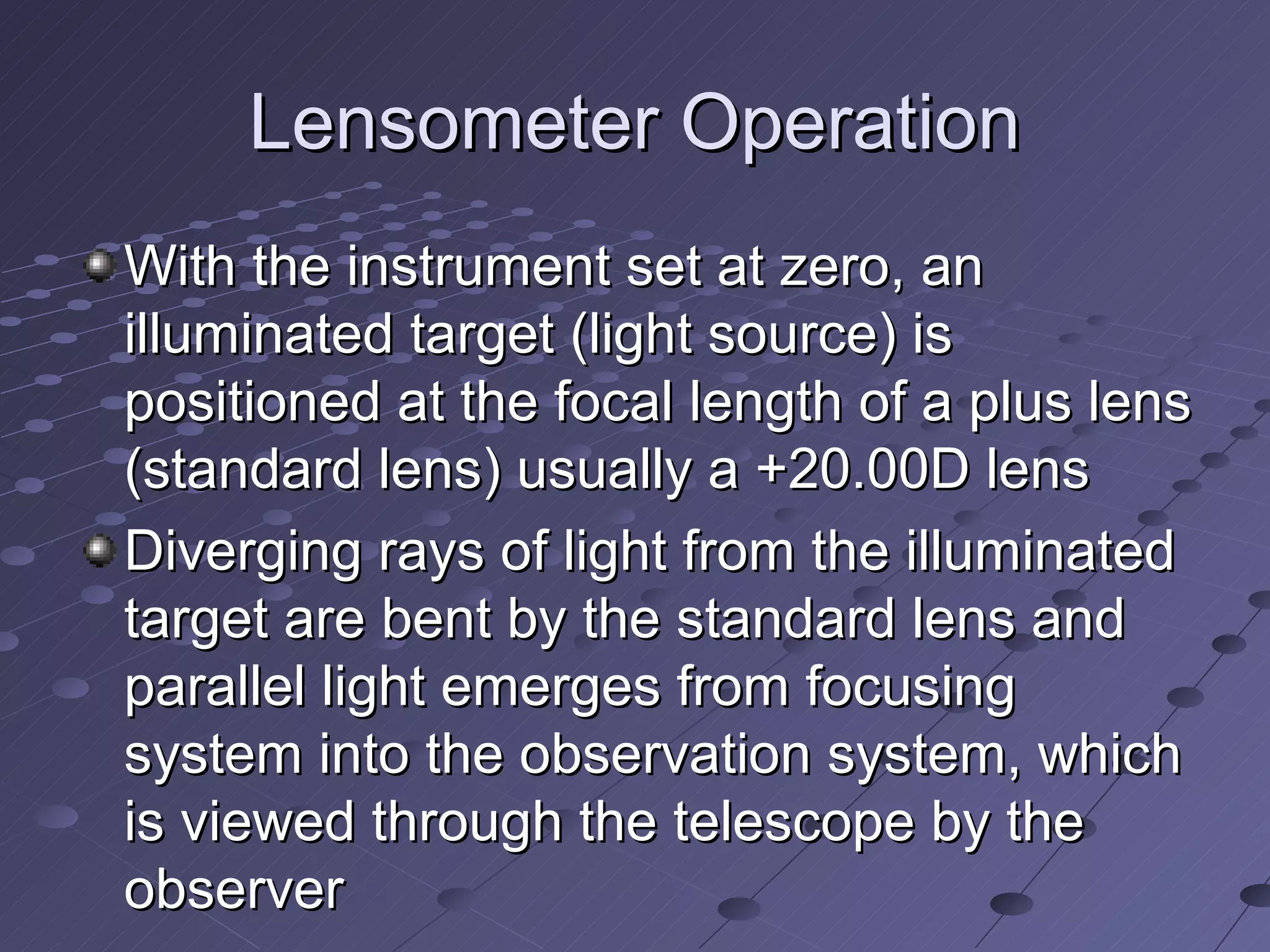 Lensometer Operation
With the instrument set at zero, an
illuminated target (light source) is
positioned at the focal length of a plus lens
(standard lens) usually a +20.00D lens
Diverging rays of light from the illuminated
target are bent by the standard lens and
parallel light emerges from focusing
system into the observation system, which
is viewed through the telescope by the
observer
 