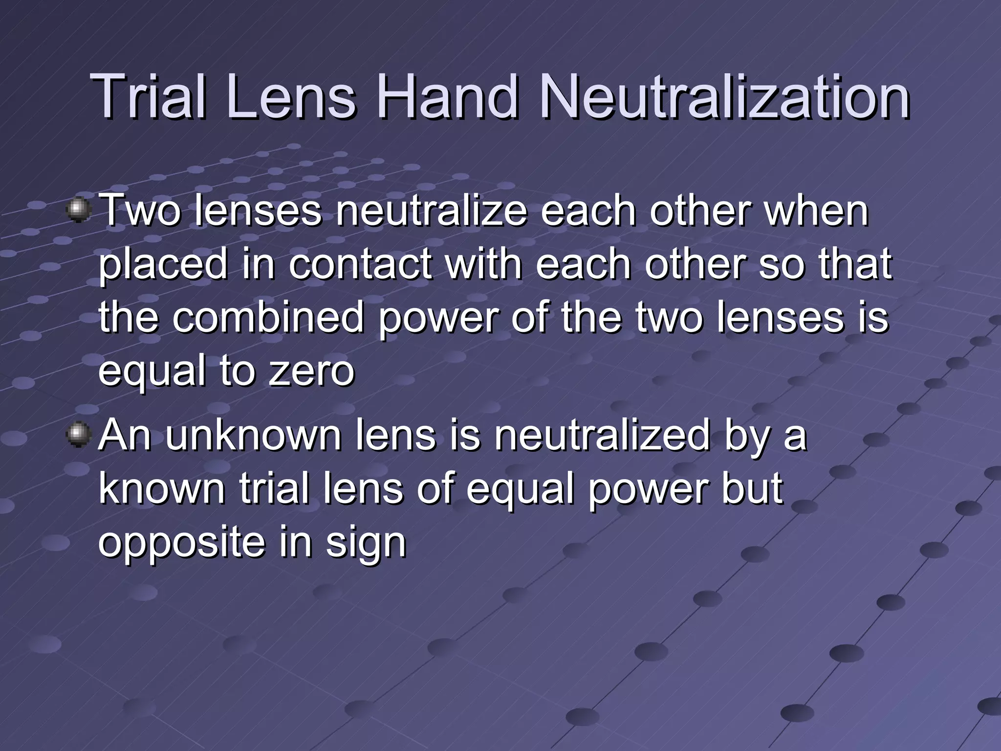 Trial Lens Hand Neutralization
Two lenses neutralize each other when
placed in contact with each other so that
the combined power of the two lenses is
equal to zero
An unknown lens is neutralized by a
known trial lens of equal power but
opposite in sign
 