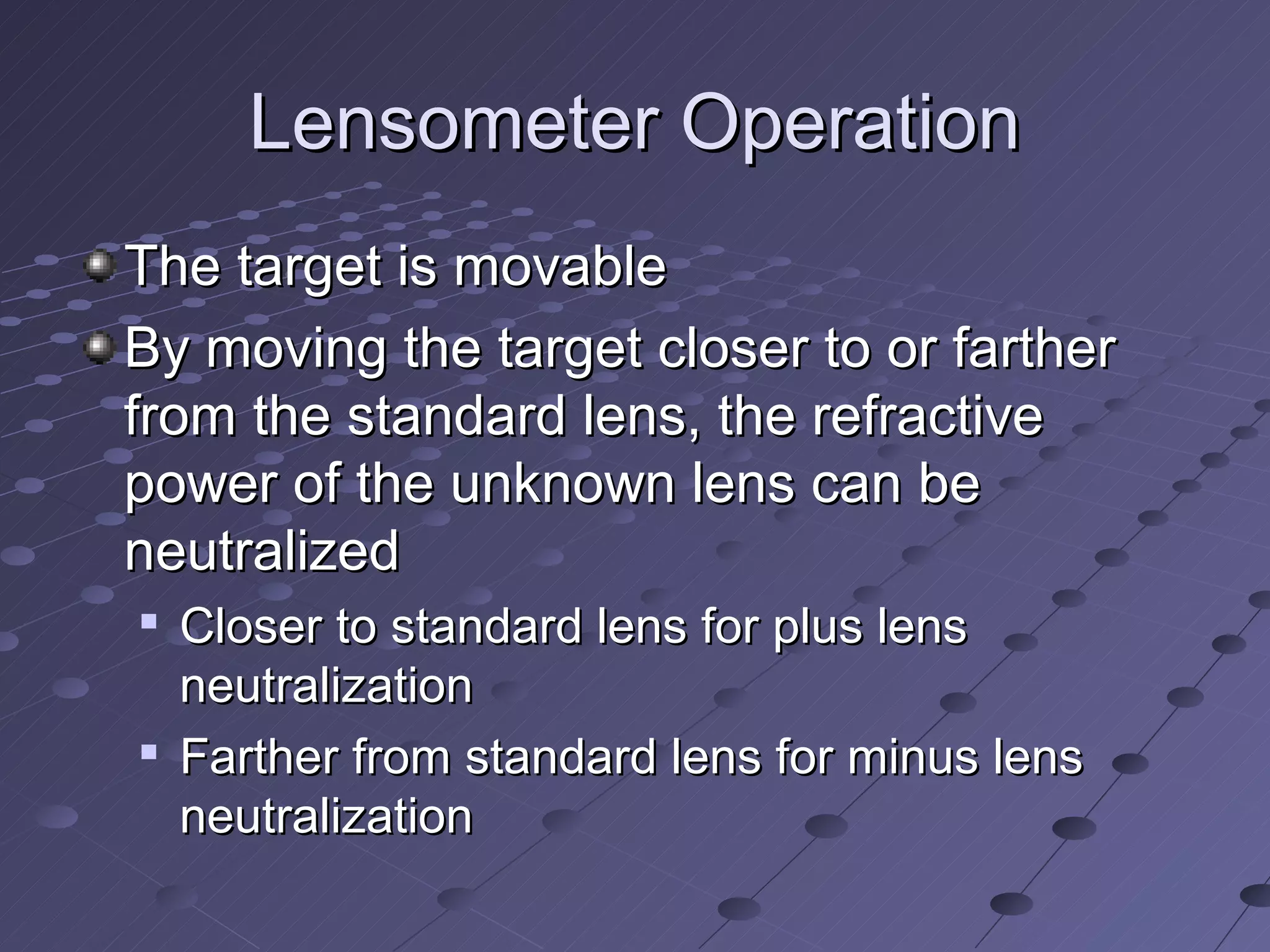 Lensometer Operation
The target is movable
By moving the target closer to or farther
from the standard lens, the refractive
power of the unknown lens can be
neutralized

    Closer to standard lens for plus lens
    neutralization
   Farther from standard lens for minus lens
    neutralization
 