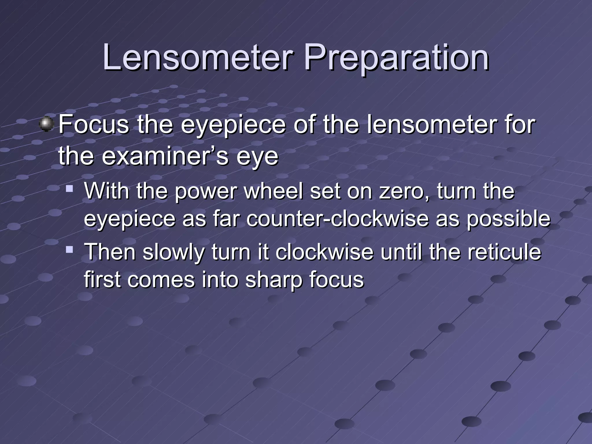Lensometer Preparation
Focus the eyepiece of the lensometer for
the examiner’s eye
   With the power wheel set on zero, turn the
    eyepiece as far counter-clockwise as possible
   Then slowly turn it clockwise until the reticule
    first comes into sharp focus
 