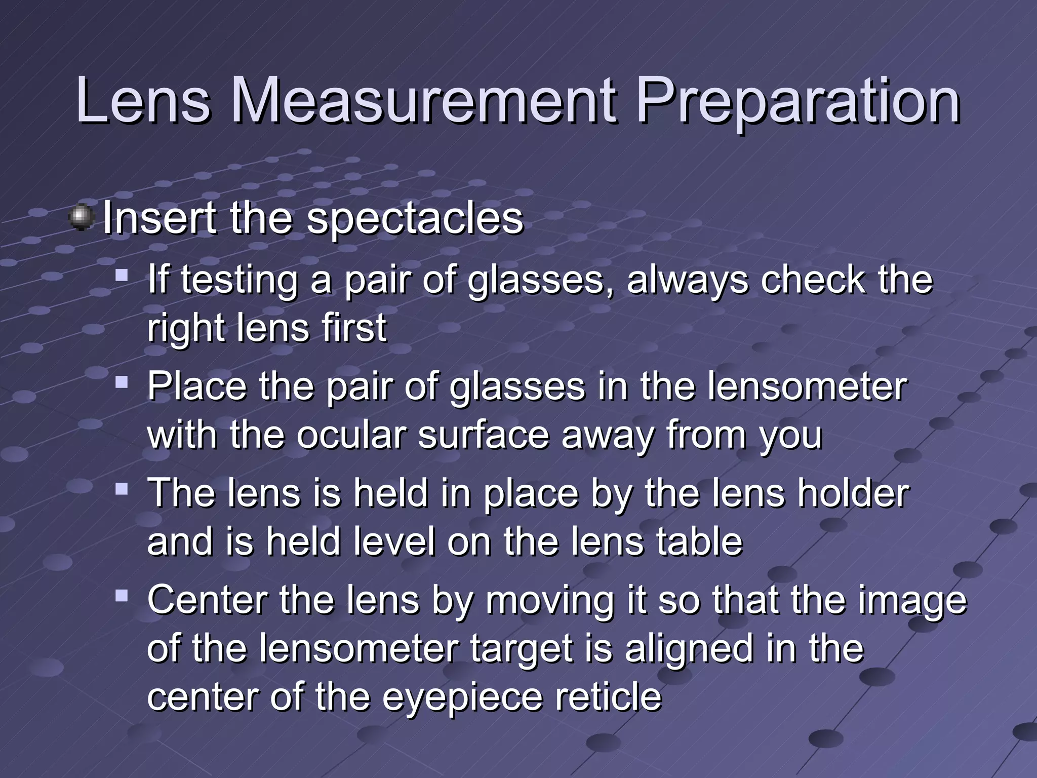Lens Measurement Preparation
Insert the spectacles
 
     If testing a pair of glasses, always check the
     right lens first
    Place the pair of glasses in the lensometer
     with the ocular surface away from you
 
     The lens is held in place by the lens holder
     and is held level on the lens table
    Center the lens by moving it so that the image
     of the lensometer target is aligned in the
     center of the eyepiece reticle
 