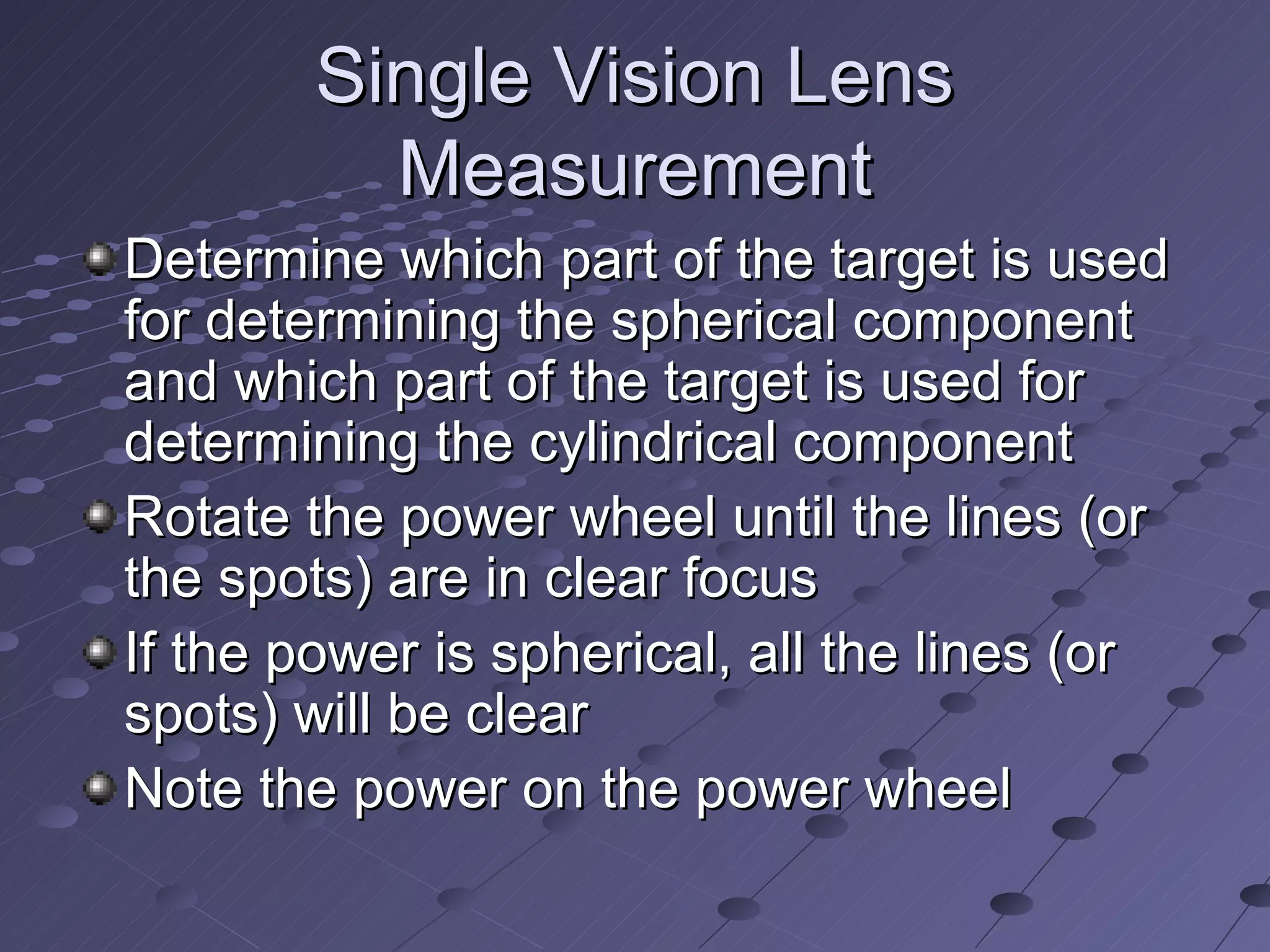 Single Vision Lens
          Measurement
Determine which part of the target is used
for determining the spherical component
and which part of the target is used for
determining the cylindrical component
Rotate the power wheel until the lines (or
the spots) are in clear focus
If the power is spherical, all the lines (or
spots) will be clear
Note the power on the power wheel
 