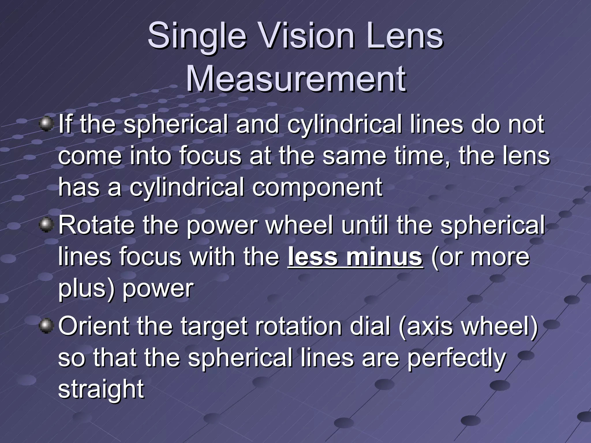 Single Vision Lens
          Measurement
If the spherical and cylindrical lines do not
come into focus at the same time, the lens
has a cylindrical component
Rotate the power wheel until the spherical
lines focus with the less minus (or more
plus) power
Orient the target rotation dial (axis wheel)
so that the spherical lines are perfectly
straight
 