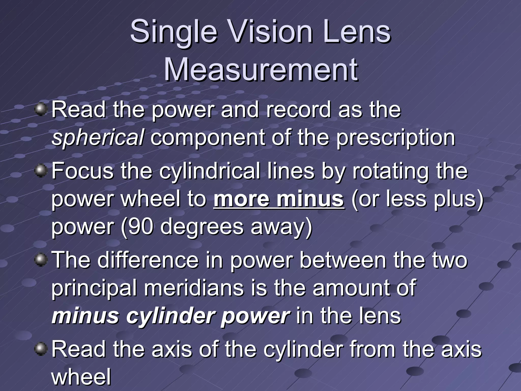 Single Vision Lens
         Measurement
Read the power and record as the
spherical component of the prescription
Focus the cylindrical lines by rotating the
power wheel to more minus (or less plus)
power (90 degrees away)
The difference in power between the two
principal meridians is the amount of
minus cylinder power in the lens
Read the axis of the cylinder from the axis
wheel
 