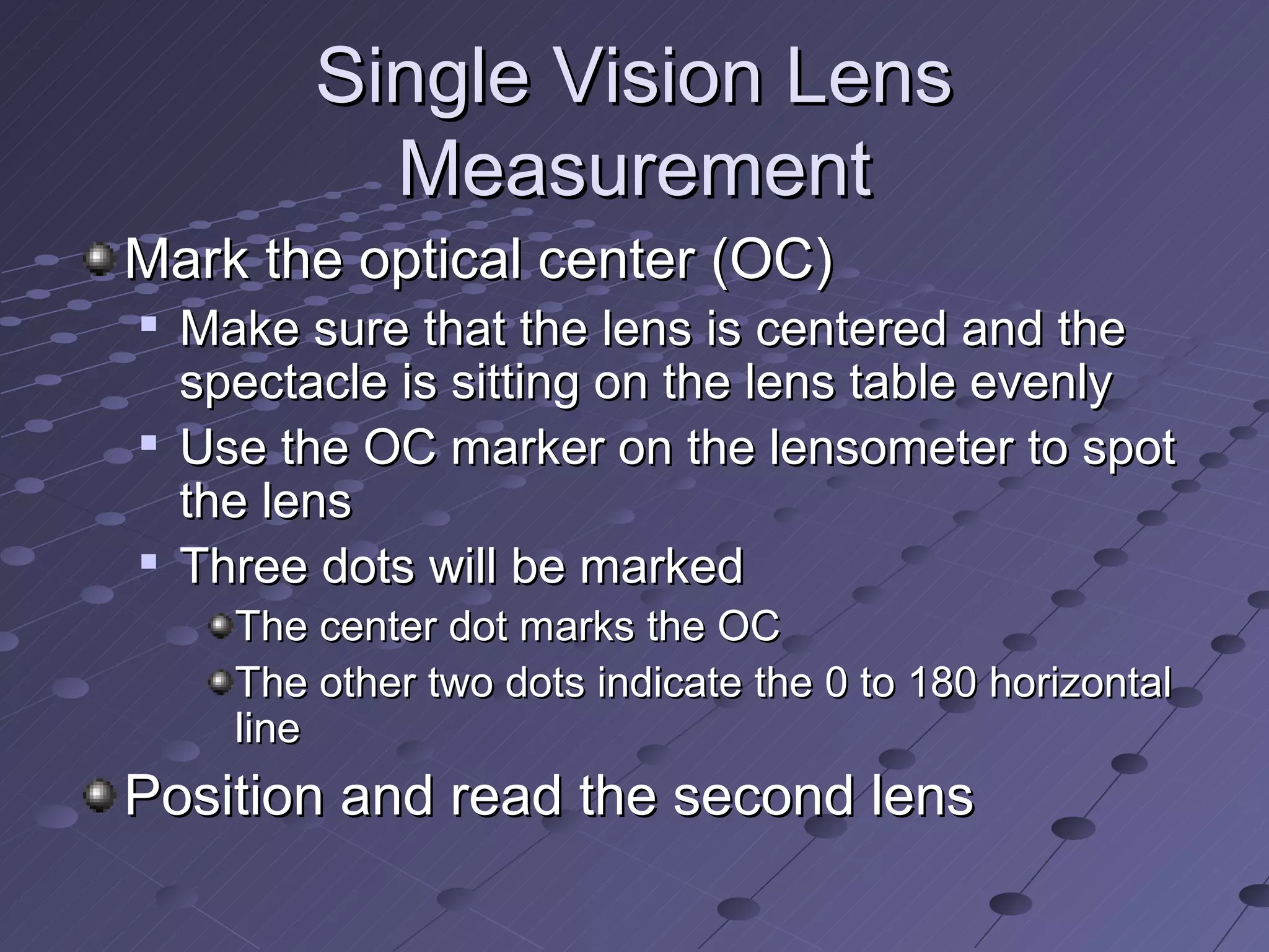 Single Vision Lens
            Measurement
Mark the optical center (OC)
   Make sure that the lens is centered and the
    spectacle is sitting on the lens table evenly
   Use the OC marker on the lensometer to spot
    the lens
   Three dots will be marked
      The center dot marks the OC
      The other two dots indicate the 0 to 180 horizontal
      line
Position and read the second lens
 