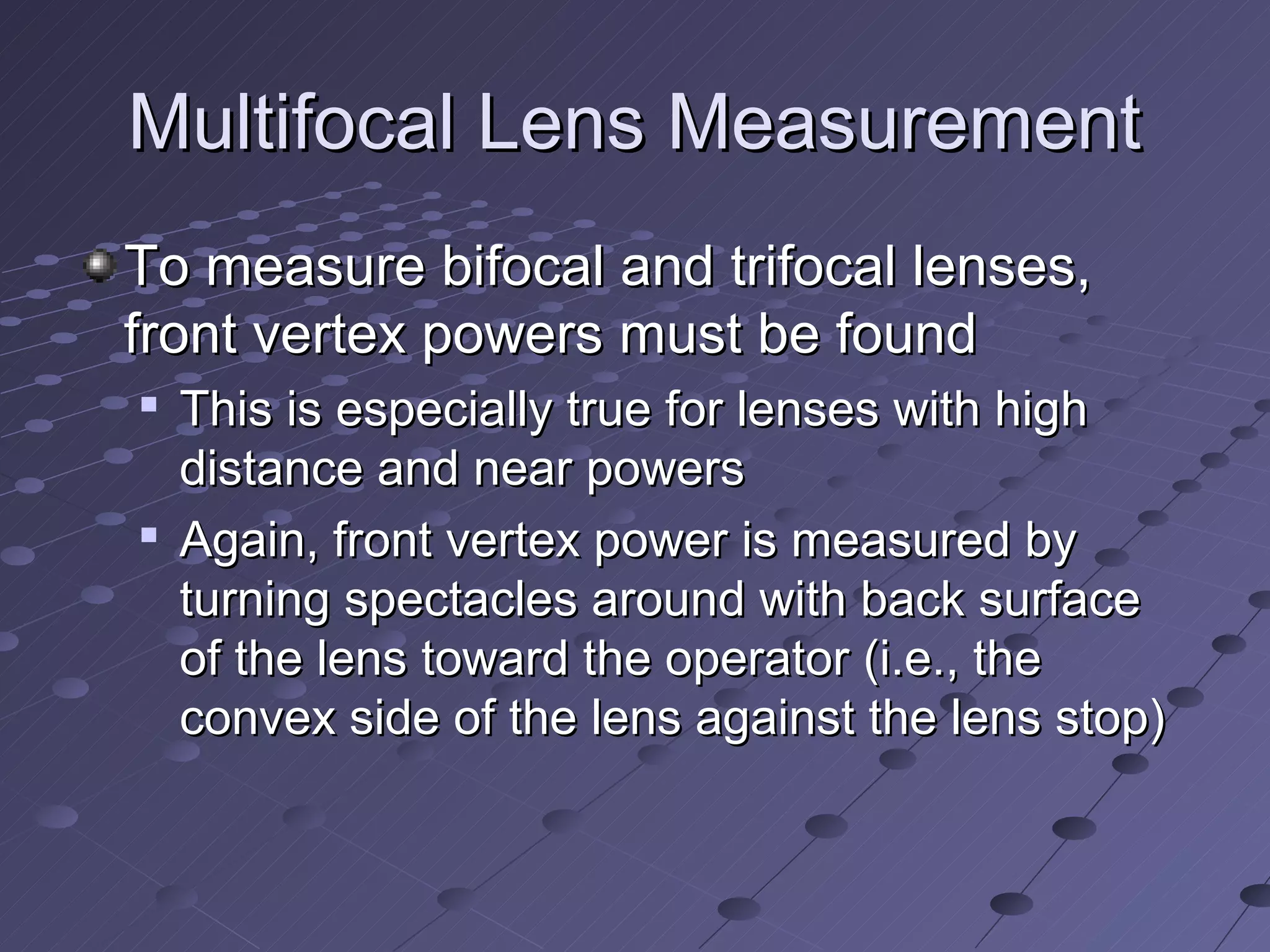 Multifocal Lens Measurement
To measure bifocal and trifocal lenses,
front vertex powers must be found
   This is especially true for lenses with high
    distance and near powers
   Again, front vertex power is measured by
    turning spectacles around with back surface
    of the lens toward the operator (i.e., the
    convex side of the lens against the lens stop)
 