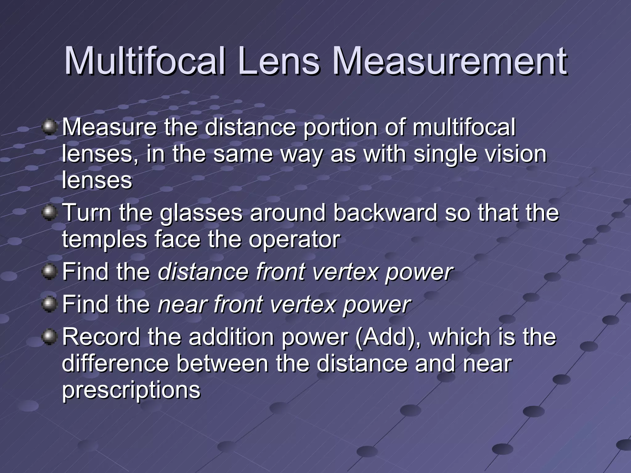 Multifocal Lens Measurement
Measure the distance portion of multifocal
lenses, in the same way as with single vision
lenses
Turn the glasses around backward so that the
temples face the operator
Find the distance front vertex power
Find the near front vertex power
Record the addition power (Add), which is the
difference between the distance and near
prescriptions
 