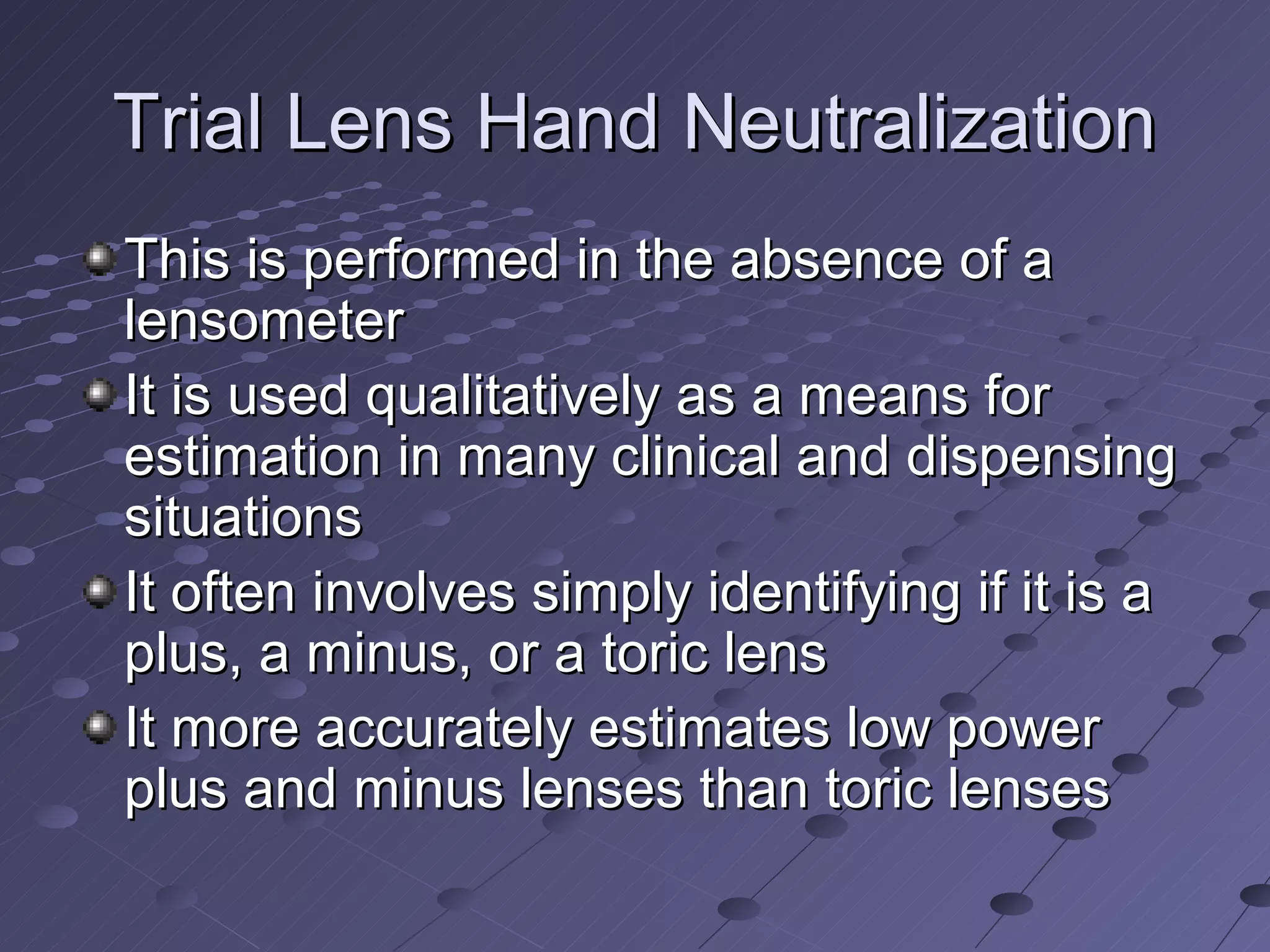 Trial Lens Hand Neutralization
This is performed in the absence of a
lensometer
It is used qualitatively as a means for
estimation in many clinical and dispensing
situations
It often involves simply identifying if it is a
plus, a minus, or a toric lens
It more accurately estimates low power
plus and minus lenses than toric lenses
 