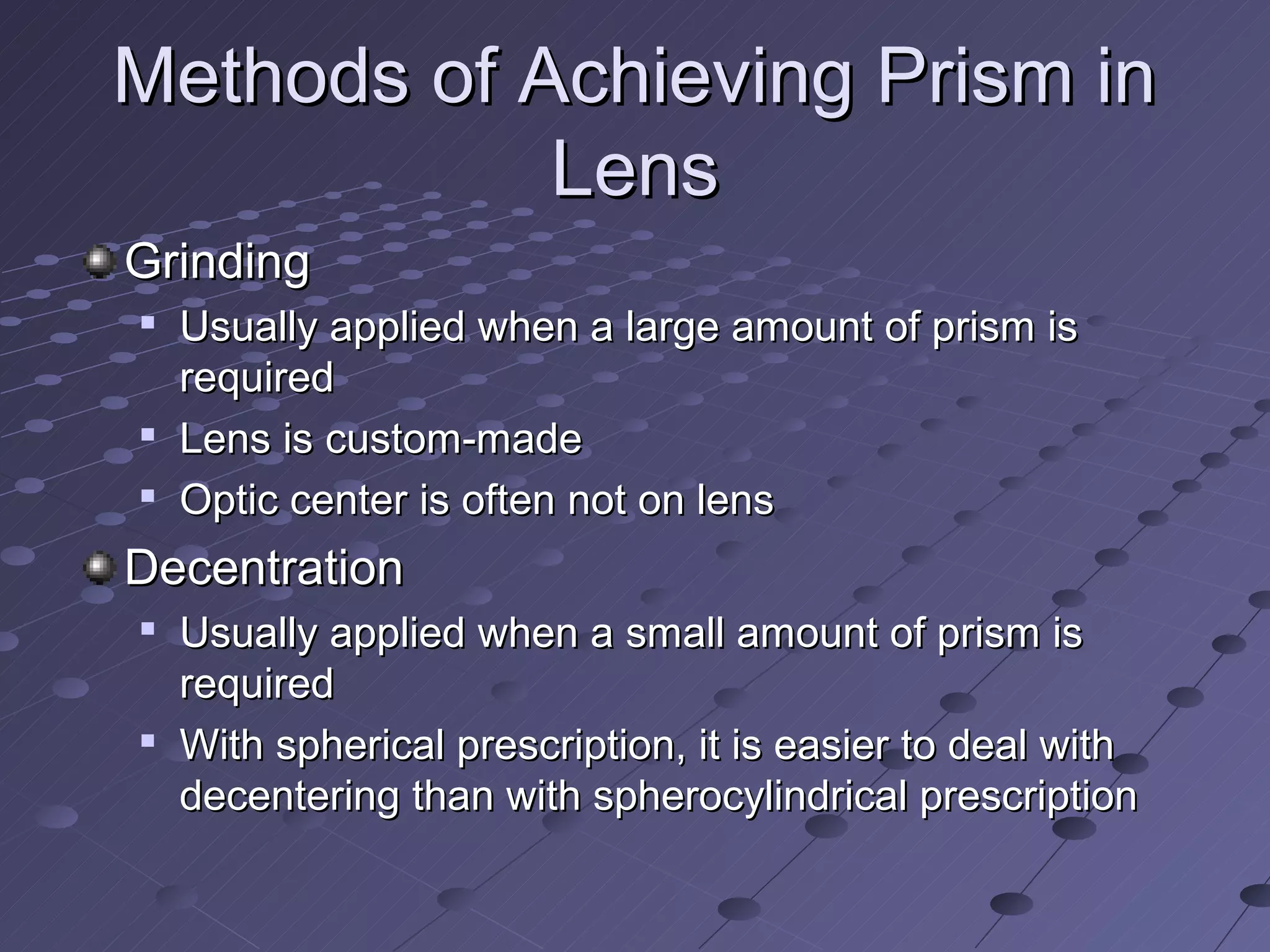 Methods of Achieving Prism in
            Lens
Grinding

    Usually applied when a large amount of prism is
    required

    Lens is custom-made
   Optic center is often not on lens
Decentration
   Usually applied when a small amount of prism is
    required

    With spherical prescription, it is easier to deal with
    decentering than with spherocylindrical prescription
 