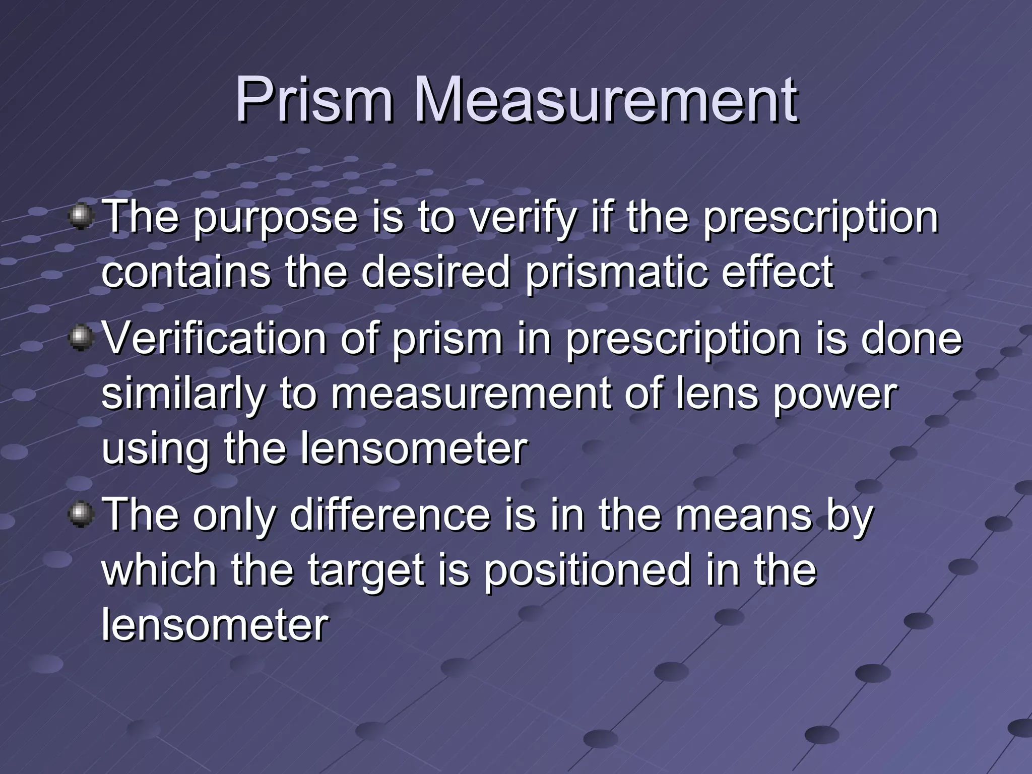 Prism Measurement
The purpose is to verify if the prescription
contains the desired prismatic effect
Verification of prism in prescription is done
similarly to measurement of lens power
using the lensometer
The only difference is in the means by
which the target is positioned in the
lensometer
 