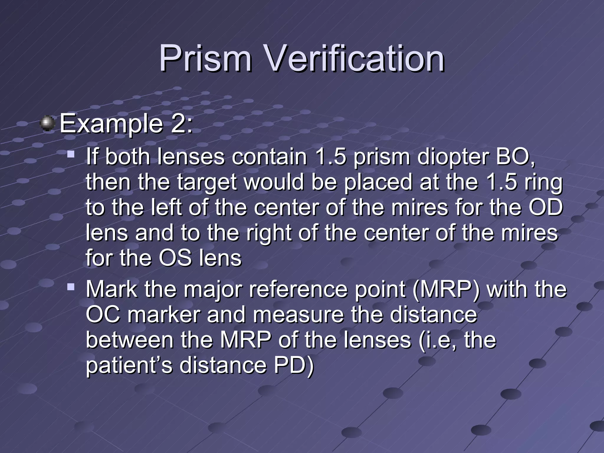 Prism Verification
Example 2:
   If both lenses contain 1.5 prism diopter BO,
    then the target would be placed at the 1.5 ring
    to the left of the center of the mires for the OD
    lens and to the right of the center of the mires
    for the OS lens
   Mark the major reference point (MRP) with the
    OC marker and measure the distance
    between the MRP of the lenses (i.e, the
    patient’s distance PD)
 