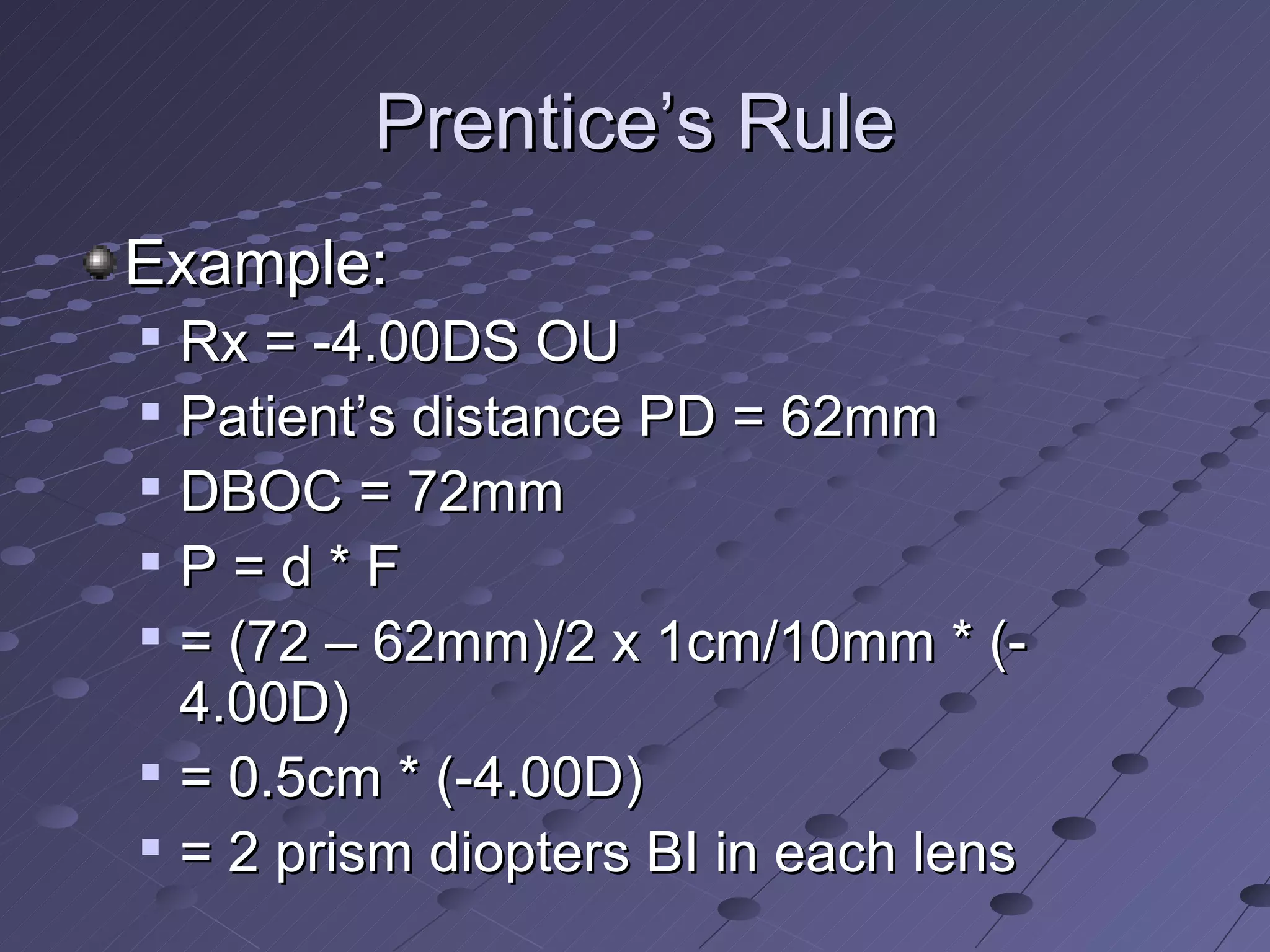 Prentice’s Rule
Example:
   Rx = -4.00DS OU
   Patient’s distance PD = 62mm
   DBOC = 72mm

    P=d*F

    = (72 – 62mm)/2 x 1cm/10mm * (-
    4.00D)
   = 0.5cm * (-4.00D)
   = 2 prism diopters BI in each lens
 