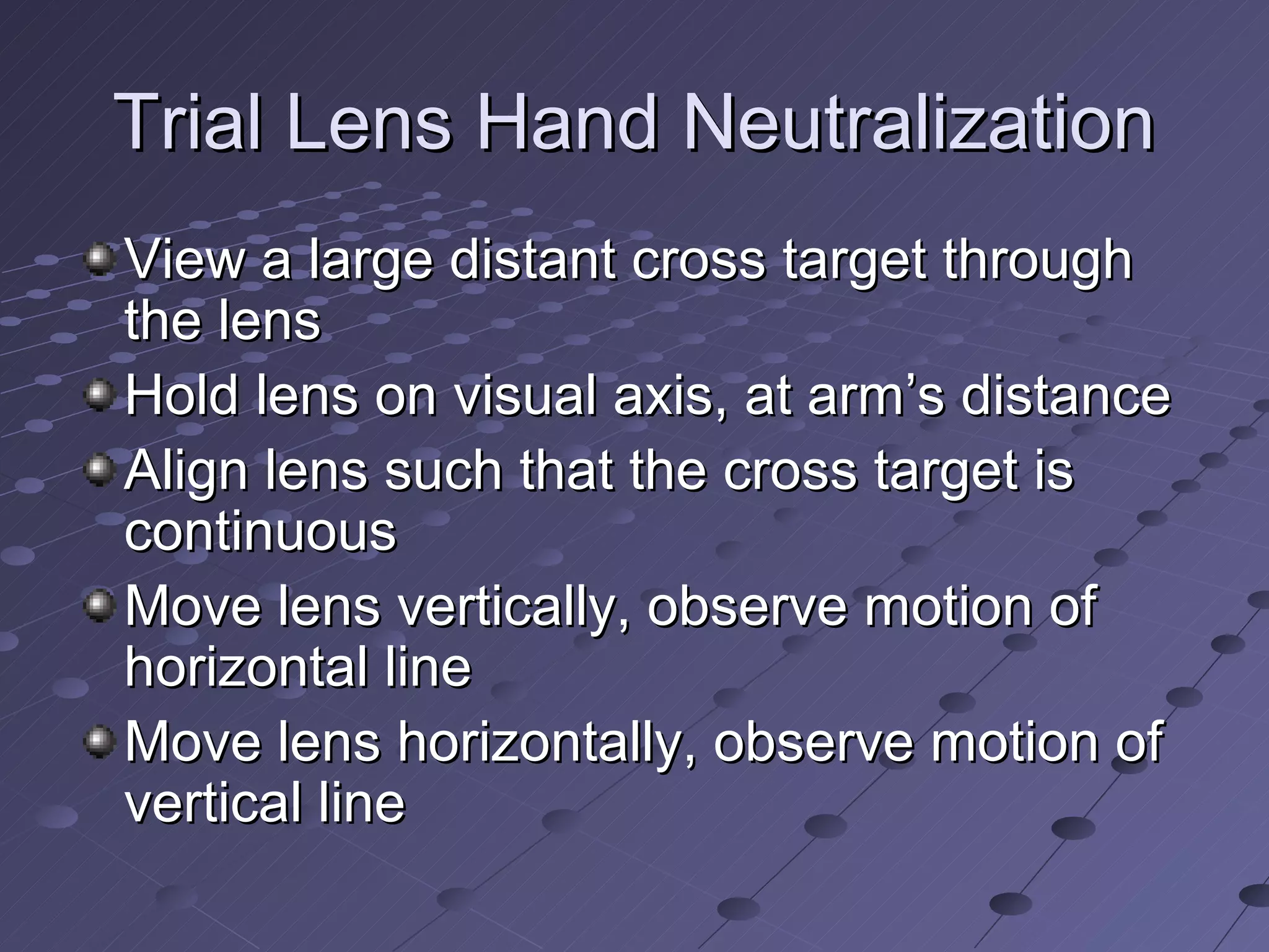 Trial Lens Hand Neutralization
View a large distant cross target through
the lens
Hold lens on visual axis, at arm’s distance
Align lens such that the cross target is
continuous
Move lens vertically, observe motion of
horizontal line
Move lens horizontally, observe motion of
vertical line
 