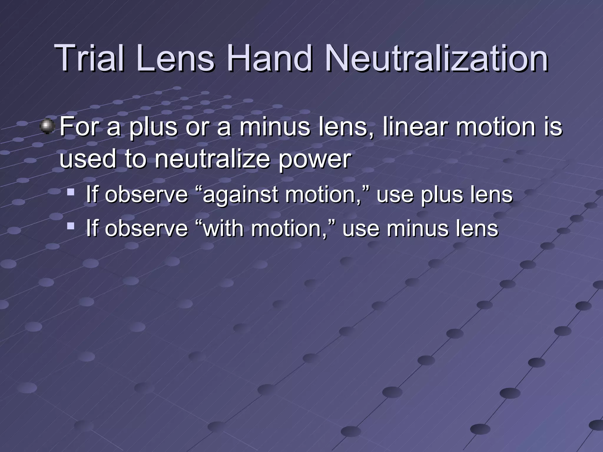 Trial Lens Hand Neutralization
For a plus or a minus lens, linear motion is
used to neutralize power
   If observe “against motion,” use plus lens
   If observe “with motion,” use minus lens
 