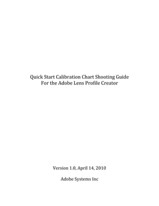 Quick Start Calibration Chart Shooting Guide
    For the Adobe Lens Profile Creator




          Version 1.0, April 14, 2010

             Adobe Systems Inc
 