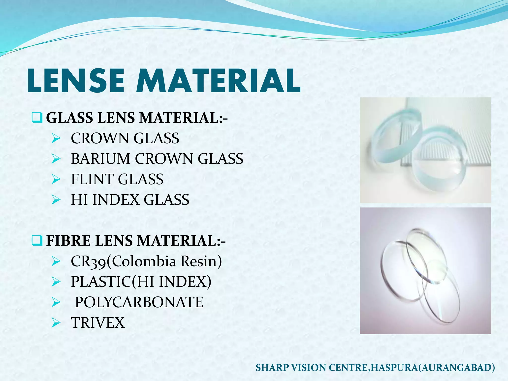 LENSE MATERIAL
GLASS LENS MATERIAL:-
 CROWN GLASS
 BARIUM CROWN GLASS
 FLINT GLASS
 HI INDEX GLASS
FIBRE LENS MATERIAL:-
 CR39(Colombia Resin)
 PLASTIC(HI INDEX)
 POLYCARBONATE
 TRIVEX
11SHARP VISION CENTRE,HASPURA(AURANGABAD)
 