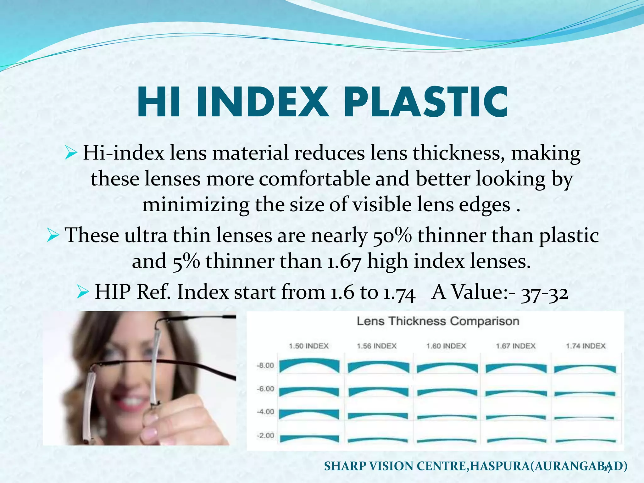 HI INDEX PLASTIC
 Hi-index lens material reduces lens thickness, making
these lenses more comfortable and better looking by
minimizing the size of visible lens edges .
 These ultra thin lenses are nearly 50% thinner than plastic
and 5% thinner than 1.67 high index lenses.
 HIP Ref. Index start from 1.6 to 1.74 A Value:- 37-32
17SHARP VISION CENTRE,HASPURA(AURANGABAD)
 