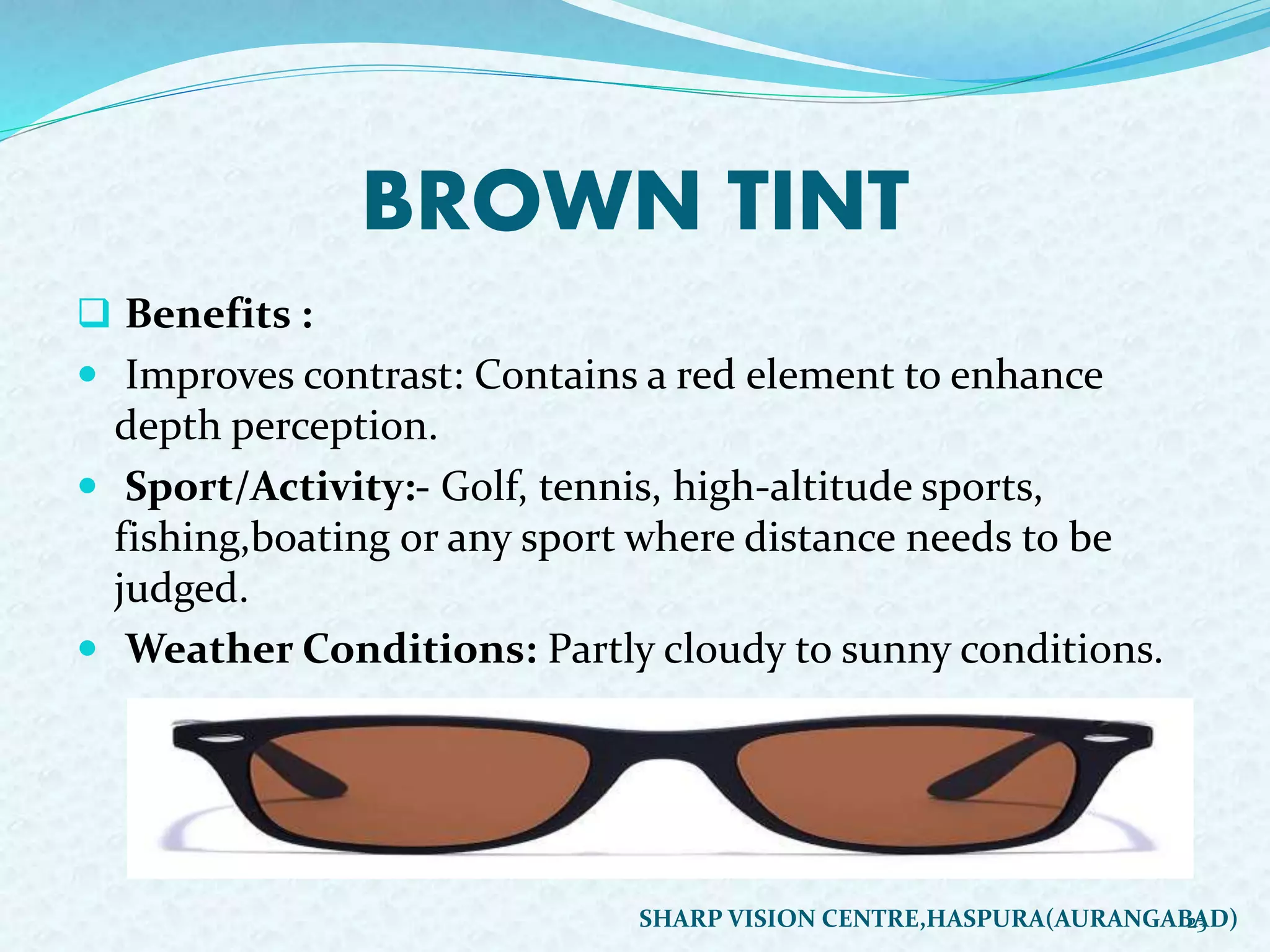 BROWN TINT
 Benefits :
 Improves contrast: Contains a red element to enhance
depth perception.
 Sport/Activity:- Golf, tennis, high-altitude sports,
fishing,boating or any sport where distance needs to be
judged.
 Weather Conditions: Partly cloudy to sunny conditions.
23SHARP VISION CENTRE,HASPURA(AURANGABAD)
 