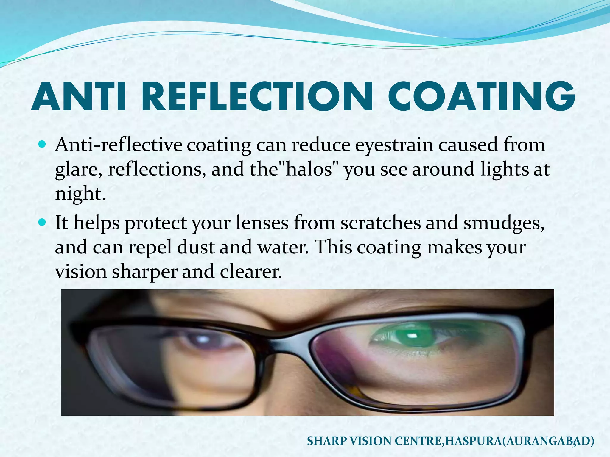 ANTI REFLECTION COATING
 Anti-reflective coating can reduce eyestrain caused from
glare, reflections, and the"halos" you see around lights at
night.
 It helps protect your lenses from scratches and smudges,
and can repel dust and water. This coating makes your
vision sharper and clearer.
31SHARP VISION CENTRE,HASPURA(AURANGABAD)
 