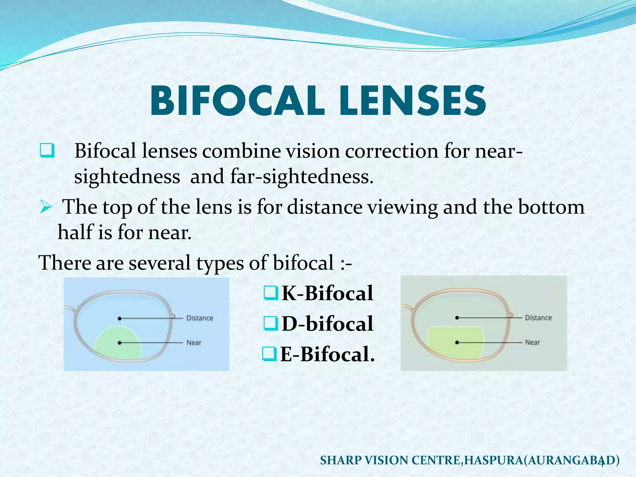 BIFOCAL LENSES
 Bifocal lenses combine vision correction for near-
sightedness and far-sightedness.
 The top of the lens is for distance viewing and the bottom
half is for near.
There are several types of bifocal :-
K-Bifocal
D-bifocal
E-Bifocal.
4SHARP VISION CENTRE,HASPURA(AURANGABAD)
 