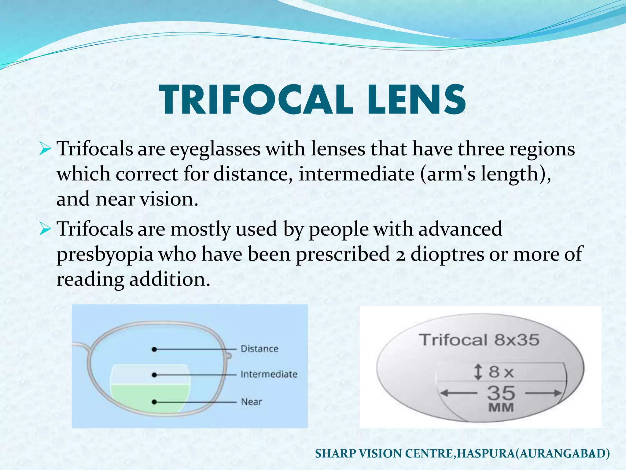 TRIFOCAL LENS
 Trifocals are eyeglasses with lenses that have three regions
which correct for distance, intermediate (arm's length),
and near vision.
 Trifocals are mostly used by people with advanced
presbyopia who have been prescribed 2 dioptres or more of
reading addition.
6SHARP VISION CENTRE,HASPURA(AURANGABAD)
 