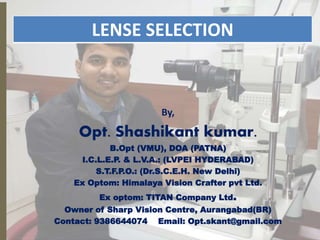By,
Opt. Shashikant kumar.
B.Opt (VMU), DOA (PATNA)
I.C.L.E.P. & L.V.A.: (LVPEI HYDERABAD)
S.T.F.P.O.: (Dr.S.C.E.H. New Delhi)
Ex Optom: Himalaya Vision Crafter pvt Ltd.
Ex optom: TITAN Company Ltd.
Owner of Sharp Vision Centre, Aurangabad(BR)
Contact: 9386644074 Email: Opt.skant@gmail.com
LENSE SELECTION
1
 
