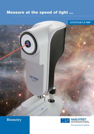 1511.7220032.02010 - 04.08 - 3
Comprehensive measurements                                                    Pick your star ...                                                                    Measure at the speed of light ...
for optimal IOC calculation ...
                                                                                                                                                                                                   LENSTAR LS 900®




 Intuitive and open
 Combined with the IOL power calculator, LENSTAR features a
 sophisticated data base to handle the user’s preferred IOL collec-
 tion. All standard parameters, including three power ranges
 with independent step sizes for the available IOL power as well
 as complementary data fields allow to store complete informati-
 on on the IOL used.




                                                                                                       Advance to the future ...


                                                                          HAAG-STREIT
                                                                          Gartenstadtstrasse 10                                                                     Biometry
                                                                          CH-3098 Koeniz/Switzerland
                                                                          Phone	 +41 31 978 01 11
                                                                          Fax	 +41 31 978 02 82
                                                                          info@haag-streit.ch
                                                                          www.haag-streit.com
                                                                      7
 