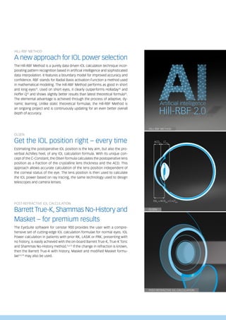 OLSEN
HILL-RBF METHOD
A new approach for IOL power selection
The Hill-RBF Method is a purely data driven IOL calculation technique incor-
porating pattern recognition based in artificial intelligence and sophisticated
data interpolation. It features a boundary model for improved accuracy and
confidence. RBF stands for Radial Basis activation Function a method used
in mathematical modeling. The Hill-RBF Method performs as good in short
and long eyes15
. Used on short eyes, it clearly outperforms Holladay16
and
Hoffer Q16
and shows slightly better results than latest theoretical formula16
.
The elemental advantage is achieved through the process of adaptive, dy-
namic learning. Unlike static theoretical formulae, the Hill-RBF Method is
an ongoing project and is continuously updating for an even better overall
depth of accuracy.
OLSEN
Get the IOL position right – every time
Estimating the postoperative IOL position is the key aim, but also the pro-
verbial Achilles heel, of any IOL calculation formula. With its unique con-
cept of the C-Constant, the Olsen formula calculates the postoperative lens
position as a fraction of the crystalline lens thickness and the ACD. This
approach allows accurate calculation of the lens position independent of
the corneal status of the eye. The lens position is then used to calculate
the IOL power based on ray tracing, the same technology used to design
telescopes and camera lenses.
POST-REFRACTIVE IOL CALCULATION
Barrett True-K, Shammas No-History and
Masket – for premium results
The EyeSuite software for Lenstar 900 provides the user with a compre-
hensive set of cutting-edge IOL calculation formulae for normal eyes. IOL
Power calculation in patients with prior RK, LASIK or PRK, presenting with
no history, is easily achieved with the on-board Barrett True-K, True-K Toric
and Shammas No-History method.5,6,13
If the change in refraction is known,
then the Barrett True-K with history, Masket and modified Masket formu-
lae5,6,13
may also be used.
IOLC
=ACDpre
+C×LTpre
ACDPre
LTPre
POST-REFRACTIVE IOL CALCULATION
HILL-RBF METHOD
 