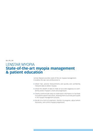 04 | 05 | 06
LENSTAR MYOPIA
State-of-the-art myopia management
& patient education
Lenstar Myopia provides state-of-the-art myopia management.
It enables the eye care professional to:
• Obtain fast, precise measurements and quickly and confidently
interpret data to detect myopia
• Utilize this wealth of data to make an accurate diagnosis to confi-
dently predict myopia’s onset and progression
• Clearly communicate easy-to-understand information to facilitate
true patient/parent education, allowing them to actively participate
in the myopia management process
• Decide on a form of treatment, monitor its progress, adjust where
necessary, and control myopia progression.
 