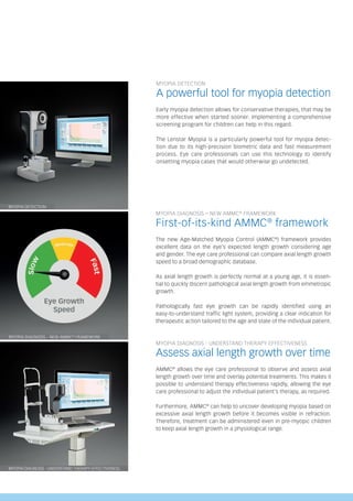 MYOPIA DETECTION
A powerful tool for myopia detection
Early myopia detection allows for conservative therapies, that may be
more effective when started sooner. Implementing a comprehensive
screening program for children can help in this regard.
The Lenstar Myopia is a particularly powerful tool for myopia detec-
tion due to its high-precision biometric data and fast measurement
process. Eye care professionals can use this technology to identify
onsetting myopia cases that would otherwise go undetected.
MYOPIA DETECTION
MYOPIA DIAGNOSIS – NEW AMMC®
FRAMEWORK
MYOPIA DIAGNOSIS - UNDERSTAND THERAPY EFFECTIVENESS
RAPIDLY
MYOPIA DIAGNOSIS - UNDERSTAND THERAPY EFFECTIVENESS
Assess axial length growth over time
AMMC®
allows the eye care professional to observe and assess axial
length growth over time and overlay potential treatments. This makes it
possible to understand therapy effectiveness rapidly, allowing the eye
care professional to adjust the individual patient’s therapy, as required.
Furthermore, AMMC®
can help to uncover developing myopia based on
excessive axial length growth before it becomes visible in refraction.
Therefore, treatment can be administered even in pre-myopic children
to keep axial length growth in a physiological range.
MYOPIA DIAGNOSIS – NEW AMMC®
FRAMEWORK
First-of-its-kind AMMC®
framework
The new Age-Matched Myopia Control (AMMC®
) framework provides
excellent data on the eye’s expected length growth considering age
and gender. The eye care professional can compare axial length growth
speed to a broad demographic database.
As axial length growth is perfectly normal at a young age, it is essen-
tial to quickly discern pathological axial length growth from emmetropic
growth.
Pathologically fast eye growth can be rapidly identified using an
easy-to-understand traffic light system, providing a clear indication for
therapeutic action tailored to the age and state of the individual patient.
 