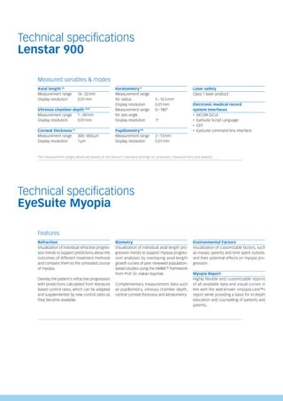 Technical specifications
Lenstar 900
Measured variables & modes
Axial length AL
Measurement range 14–32mm
Display resolution 0.01mm
Vitreous chamber depth VCD
Measurement range 1–30mm
Display resolution 0.01mm
Corneal thickness CT
Measurement range 300–800μm
Display resolution 1μm
Keratometry K
Measurement range
for radius 5–10.5mm
Display resolution 0.01mm
Measurement range 0–180°
for axis angle
Display resolution 1°
Pupillometry PD
Measurement range 2–13mm
Display resolution 0.01mm
Laser safety
Class 1 laser product
Electronic medical record
system interfaces
‚ DICOM (SCU)
‚ EyeSuite Script Language
‚ GDT
‚ EyeSuite command line interface
The measurement ranges above are based on the device’s standard settings for automatic measurement and analysis.
Technical specifications
EyeSuite Myopia
Features
Refraction
Visualization of individual refractive progres­
sion trends to support predictions about the
outcomes of different treatment methods
and compare them to the untreated course
of myopia.
Overlay the patient’s refractive progression
with predictions calculated from literature
based control rates, which can be adapted
and supplemented by new control rates as
they become available.
Biometry
Visualization of individual axial length pro-
gression trends to support myopia progres-
sion analyses by overlaying axial length
growth curves of peer reviewed population-
based studies us­
ing the AMMC®
framework
from Prof. Dr. Hakan Kaymak.
Complementary measure­
ment data such
as pupillometry, vitreous chamber depth,
central corneal thickness and keratometry.
Environmental Factors
Visualization of customizable factors, such
as myopic parents and time spent outside,
and their potential effects on myopia pro-
gression.
Myopia Report
Highly flexible and customizable reports
of all available data and visual curves in
line with the well-known «myopia.care™»
report while providing a basis for in-depth
education and counselling of patients and
parents.
 
