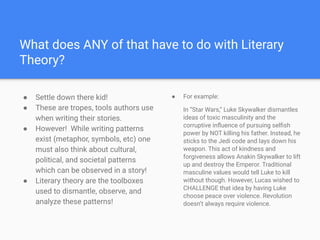 What does ANY of that have to do with Literary
Theory?
● Settle down there kid!
● These are tropes, tools authors use
when writing their stories.
● However! While writing patterns
exist (metaphor, symbols, etc) one
must also think about cultural,
political, and societal patterns
which can be observed in a story!
● Literary theory are the toolboxes
used to dismantle, observe, and
analyze these patterns!
● For example:
In “Star Wars,” Luke Skywalker dismantles
ideas of toxic masculinity and the
corruptive inﬂuence of pursuing selﬁsh
power by NOT killing his father. Instead, he
sticks to the Jedi code and lays down his
weapon. This act of kindness and
forgiveness allows Anakin Skywalker to lift
up and destroy the Emperor. Traditional
masculine values would tell Luke to kill
without though. However, Lucas wished to
CHALLENGE that idea by having Luke
choose peace over violence. Revolution
doesn’t always require violence.
 