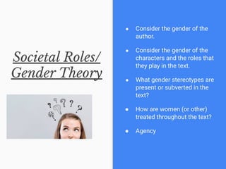 Societal Roles/
Gender Theory
● Consider the gender of the
author.
● Consider the gender of the
characters and the roles that
they play in the text.
● What gender stereotypes are
present or subverted in the
text?
● How are women (or other)
treated throughout the text?
● Agency
 
