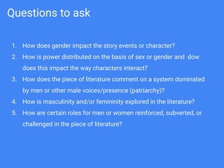 Questions to ask
1. How does gender impact the story events or character?
2. How is power distributed on the basis of sex or gender and dow
does this impact the way characters interact?
3. How does the piece of literature comment on a system dominated
by men or other male voices/presence (patriarchy)?
4. How is masculinity and/or femininity explored in the literature?
5. How are certain roles for men or women reinforced, subverted, or
challenged in the piece of literature?
 