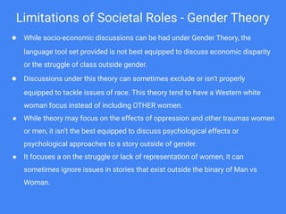 Limitations of Societal Roles - Gender Theory
● While socio-economic discussions can be had under Gender Theory, the
language tool set provided is not best equipped to discuss economic disparity
or the struggle of class outside gender.
● Discussions under this theory can sometimes exclude or isn’t properly
equipped to tackle issues of race. This theory tend to have a Western white
woman focus instead of including OTHER women.
● While theory may focus on the effects of oppression and other traumas women
or men, it isn’t the best equipped to discuss psychological effects or
psychological approaches to a story outside of gender.
● It focuses a on the struggle or lack of representation of women, it can
sometimes ignore issues in stories that exist outside the binary of Man vs
Woman.
 