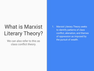 What is Marxist
Literary Theory?
We can also refer to this as
class conﬂict theory.
1. Marxist Literary Theory seeks
to identify patterns of class
conﬂict, alienation, and themes
of oppression as imposed by
the pursuit of wealth.
 