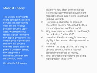 Marxist Theory 1. In a story, how often do the elite use
violence (usually through government
means) to make sure no one is allowed
to move upward?
2. How does a character or group of
characters become “alienated” by their
work and products of their work?
3. Why is a character unable to rise through
the ranks to a “better life?”
4. How does the class struggle in a story
highlight themes and ideas presented in
the story?
5. How can the story be used as a way to
observe societal/cultural issues?
Especially on issues of money.
6. What solutions or problems are being
highlighted in this story?
This Literary theory wants
you to consider the conﬂicts
between the poor working
class and the (usually)
politically powerful upper
class. With this theory, a
toolbox is given to observe
how capital gives power to a
certain group of people and
then how that power is
denied to others, access to
power is (violently) denied,
how that power is
maintained, and then asks
the question, “why?”
Consider the following ->
 