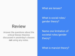 Review
Answer the questions about the
critical literary theories
discussed in yesterday’s classes
not using any notes.
What are lenses?
What is social roles/
gender theory?
Name one limitation of
societal roles/gender
theory?
What is marxist theory?
 