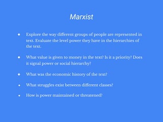 Marxist
● Explore the way diﬀerent groups of people are represented in
text. Evaluate the level power they have in the hierarchies of
the text.
● What value is given to money in the text? Is it a priority? Does
it signal power or social hierarchy?
● What was the economic history of the text?
● What struggles exist between diﬀerent classes?
● How is power maintained or threatened?
 