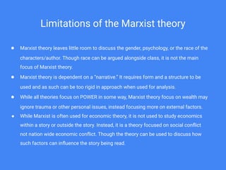 Limitations of the Marxist theory
● Marxist theory leaves little room to discuss the gender, psychology, or the race of the
characters/author. Though race can be argued alongside class, it is not the main
focus of Marxist theory.
● Marxist theory is dependent on a “narrative.” It requires form and a structure to be
used and as such can be too rigid in approach when used for analysis.
● While all theories focus on POWER in some way, Marxist theory focus on wealth may
ignore trauma or other personal issues, instead focusing more on external factors.
● While Marxist is often used for economic theory, it is not used to study economics
within a story or outside the story. Instead, it is a theory focused on social conﬂict
not nation wide economic conﬂict. Though the theory can be used to discuss how
such factors can inﬂuence the story being read.
 