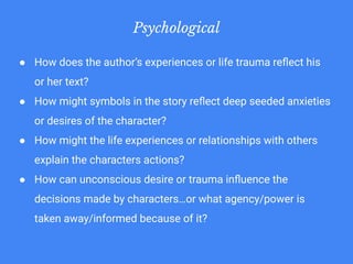 Psychological
● How does the author’s experiences or life trauma reﬂect his
or her text?
● How might symbols in the story reﬂect deep seeded anxieties
or desires of the character?
● How might the life experiences or relationships with others
explain the characters actions?
● How can unconscious desire or trauma inﬂuence the
decisions made by characters…or what agency/power is
taken away/informed because of it?
 