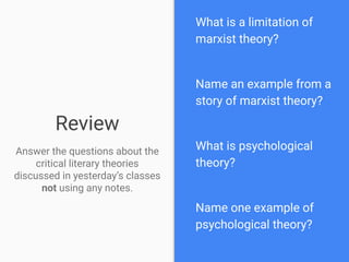 Review
Answer the questions about the
critical literary theories
discussed in yesterday’s classes
not using any notes.
What is a limitation of
marxist theory?
Name an example from a
story of marxist theory?
What is psychological
theory?
Name one example of
psychological theory?
 