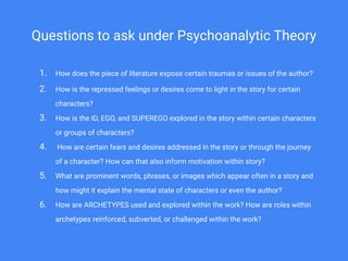 Questions to ask under Psychoanalytic Theory
1. How does the piece of literature expose certain traumas or issues of the author?
2. How is the repressed feelings or desires come to light in the story for certain
characters?
3. How is the ID, EGO, and SUPEREGO explored in the story within certain characters
or groups of characters?
4. How are certain fears and desires addressed in the story or through the journey
of a character? How can that also inform motivation within story?
5. What are prominent words, phrases, or images which appear often in a story and
how might it explain the mental state of characters or even the author?
6. How are ARCHETYPES used and explored within the work? How are roles within
archetypes reinforced, subverted, or challenged within the work?
 