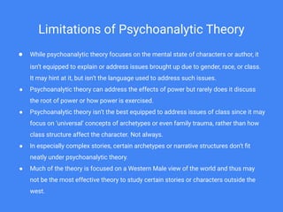 Limitations of Psychoanalytic Theory
● While psychoanalytic theory focuses on the mental state of characters or author, it
isn’t equipped to explain or address issues brought up due to gender, race, or class.
It may hint at it, but isn’t the language used to address such issues.
● Psychoanalytic theory can address the effects of power but rarely does it discuss
the root of power or how power is exercised.
● Psychoanalytic theory isn’t the best equipped to address issues of class since it may
focus on ‘universal’ concepts of archetypes or even family trauma, rather than how
class structure affect the character. Not always.
● In especially complex stories, certain archetypes or narrative structures don’t ﬁt
neatly under psychoanalytic theory.
● Much of the theory is focused on a Western Male view of the world and thus may
not be the most effective theory to study certain stories or characters outside the
west.
 