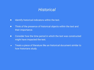 Historical
● Identify historical indicators within the text.
● Think of the presence of historical objects within the text and
their importance.
● Consider how the time period in which the text was constructed
might have impacted the text.
● Treats a piece of literature like an historical document similar to
how historians study.
 